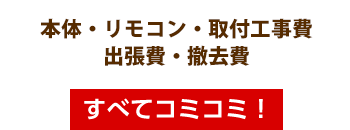 本体・リモコン・取付工事費・出張費・撤去費・すべてコミコミ！